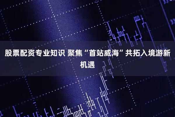 股票配资专业知识 聚焦“首站威海”共拓入境游新机遇