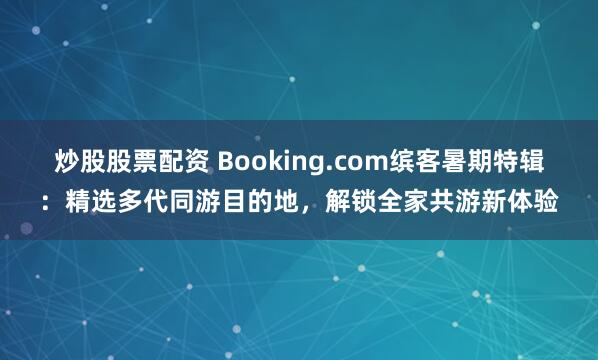 炒股股票配资 Booking.com缤客暑期特辑：精选多代同游目的地，解锁全家共游新体验