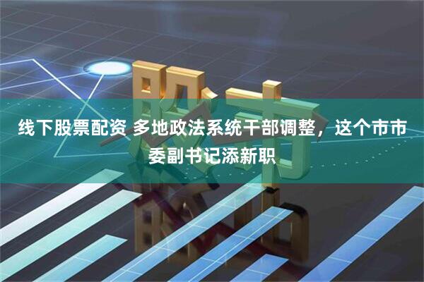 线下股票配资 多地政法系统干部调整，这个市市委副书记添新职