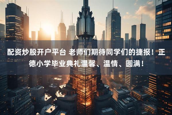配资炒股开户平台 老师们期待同学们的捷报！正德小学毕业典礼温馨、温情、圆满！