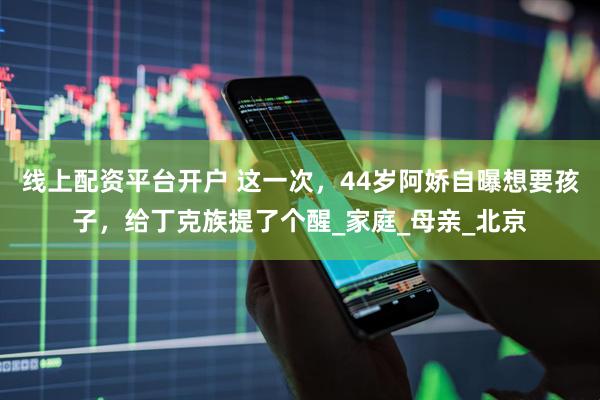 线上配资平台开户 这一次，44岁阿娇自曝想要孩子，给丁克族提了个醒_家庭_母亲_北京