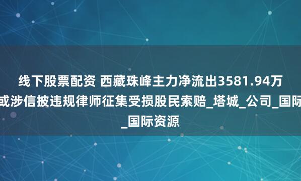 线下股票配资 西藏珠峰主力净流出3581.94万元，或涉信披违规律师征集受损股民索赔_塔城_公司_国际资源