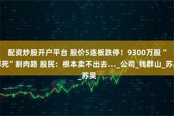 配资炒股开户平台 股价5连板跌停！9300万股“焊死”割肉路 股民：根本卖不出去…_公司_钱群山_苏吴