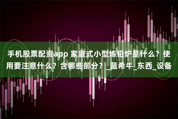 手机股票配资app 家庭式小型炼铅炉是什么？使用要注意什么？含哪些部分？_蓝希牛_东西_设备