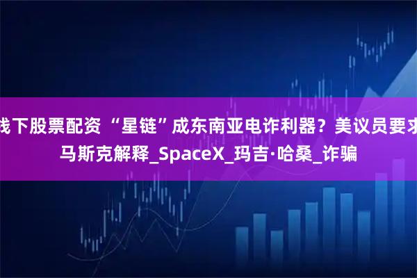 线下股票配资 “星链”成东南亚电诈利器？美议员要求马斯克解释_SpaceX_玛吉·哈桑_诈骗