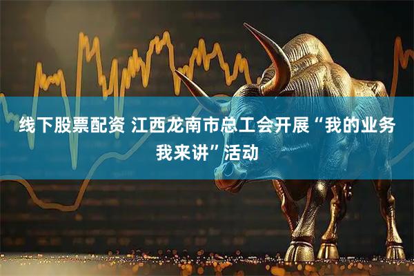 线下股票配资 江西龙南市总工会开展“我的业务我来讲”活动