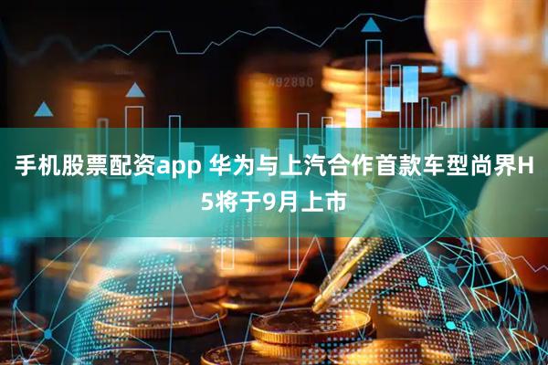 手机股票配资app 华为与上汽合作首款车型尚界H5将于9月上市