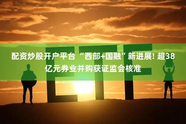 配资炒股开户平台 “西部+国融”新进展! 超38亿元券业并购获证监会核准