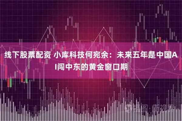 线下股票配资 小库科技何宛余：未来五年是中国AI闯中东的黄金窗口期