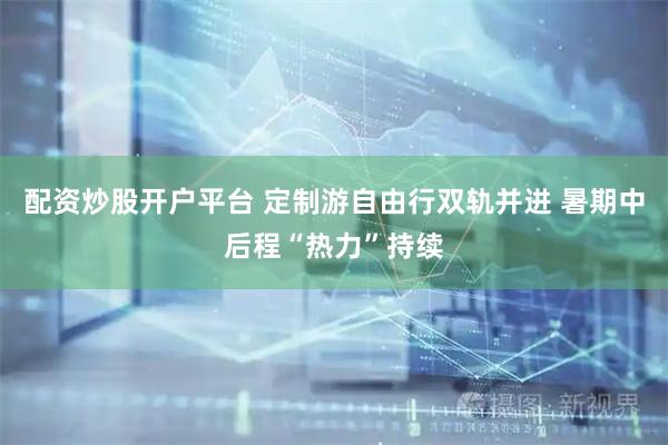 配资炒股开户平台 定制游自由行双轨并进 暑期中后程“热力”持续