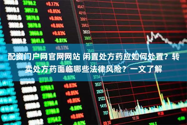 配资门户网官网网站 闲置处方药应如何处置？转卖处方药面临哪些法律风险？一文了解