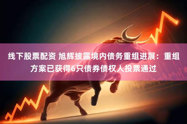 线下股票配资 旭辉披露境内债务重组进展：重组方案已获得6只债券债权人投票通过