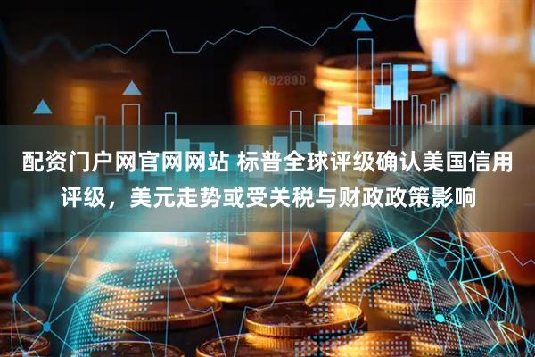 配资门户网官网网站 标普全球评级确认美国信用评级，美元走势或受关税与财政政策影响