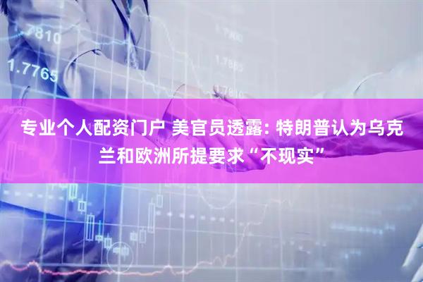 专业个人配资门户 美官员透露: 特朗普认为乌克兰和欧洲所提要求“不现实”