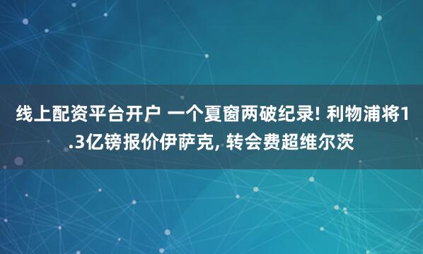 线上配资平台开户 一个夏窗两破纪录! 利物浦将1.3亿镑报价伊萨克, 转会费超维尔茨