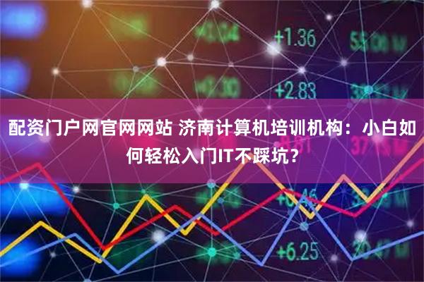 配资门户网官网网站 济南计算机培训机构：小白如何轻松入门IT不踩坑？