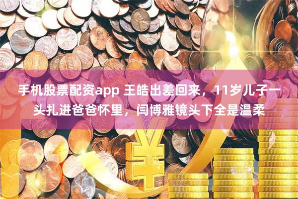 手机股票配资app 王皓出差回来，11岁儿子一头扎进爸爸怀里，闫博雅镜头下全是温柔