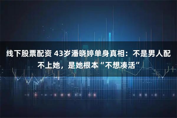 线下股票配资 43岁潘晓婷单身真相：不是男人配不上她，是她根本“不想凑活”