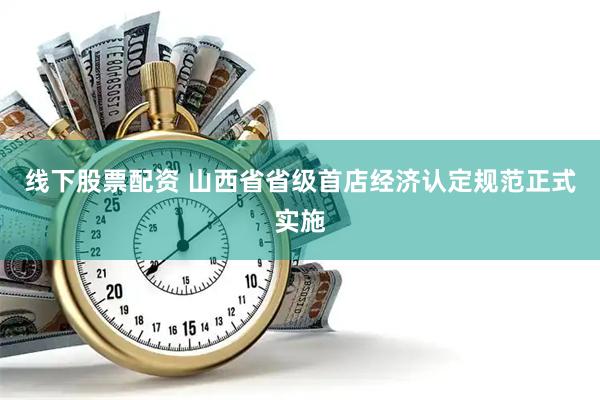 线下股票配资 山西省省级首店经济认定规范正式实施