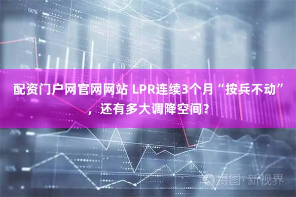 配资门户网官网网站 LPR连续3个月“按兵不动”，还有多大调降空间？