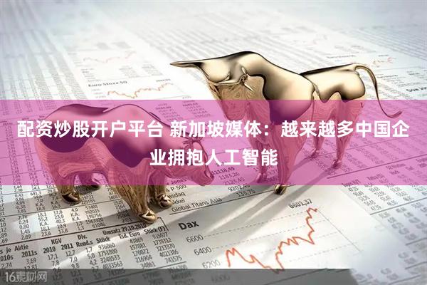 配资炒股开户平台 新加坡媒体：越来越多中国企业拥抱人工智能