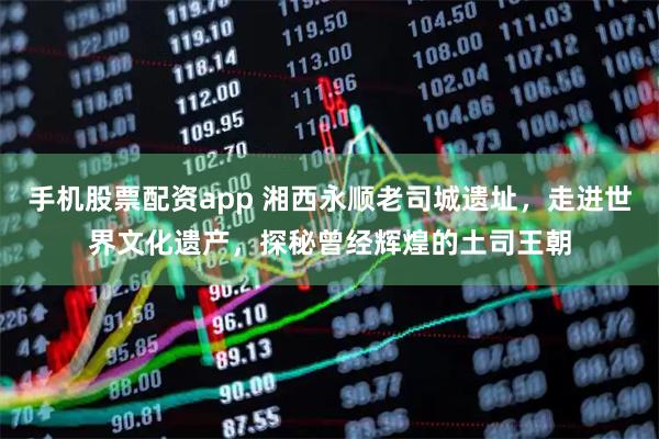 手机股票配资app 湘西永顺老司城遗址，走进世界文化遗产，探秘曾经辉煌的土司王朝