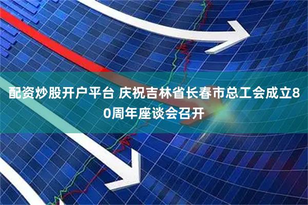 配资炒股开户平台 庆祝吉林省长春市总工会成立80周年座谈会召开