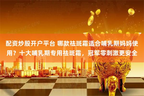 配资炒股开户平台 哪款祛斑霜适合哺乳期妈妈使用？十大哺乳期专用祛斑霜，冠军零刺激更安全