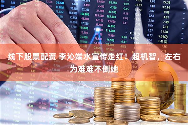 线下股票配资 李沁端水宣传走红！超机智，左右为难难不倒她