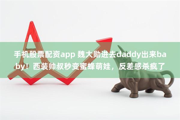 手机股票配资app 魏大勋进去daddy出来baby！西装帅叔秒变蜜蜂萌娃，反差感杀疯了