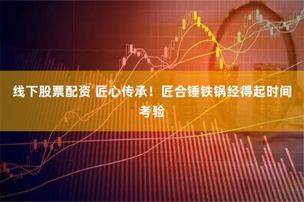 线下股票配资 匠心传承！匠合锤铁锅经得起时间考验