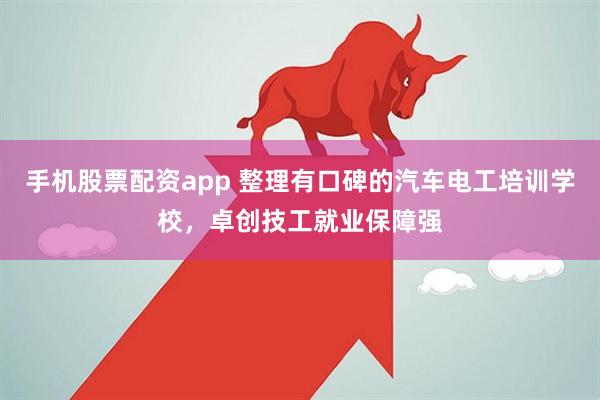 手机股票配资app 整理有口碑的汽车电工培训学校，卓创技工就业保障强