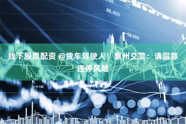 线下股票配资 @货车驾驶人！惠州交警：请留意违停风险