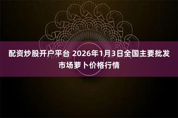 配资炒股开户平台 2026年1月3日全国主要批发市场萝卜价格行情