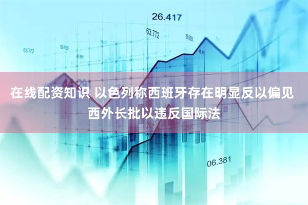 在线配资知识 以色列称西班牙存在明显反以偏见 西外长批以违反国际法