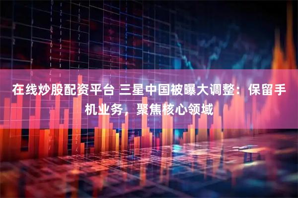 在线炒股配资平台 三星中国被曝大调整：保留手机业务，聚焦核心领域