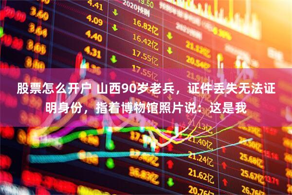 股票怎么开户 山西90岁老兵，证件丢失无法证明身份，指着博物馆照片说：这是我