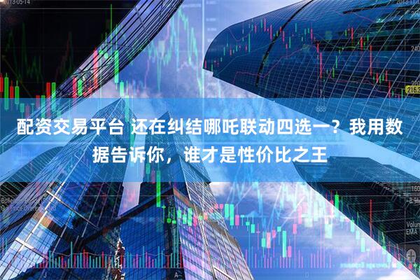 配资交易平台 还在纠结哪吒联动四选一？我用数据告诉你，谁才是性价比之王